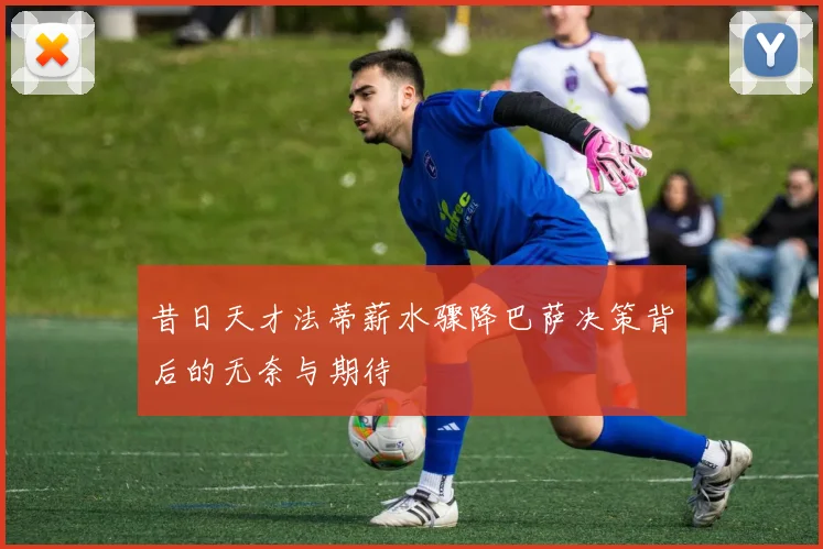 昔日天才法蒂薪水骤降巴萨决策背后的无奈与期待