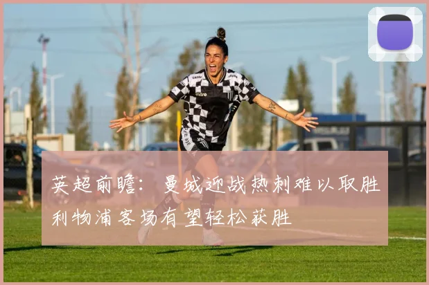 英超前瞻：曼城迎战热刺难以取胜利物浦客场有望轻松获胜