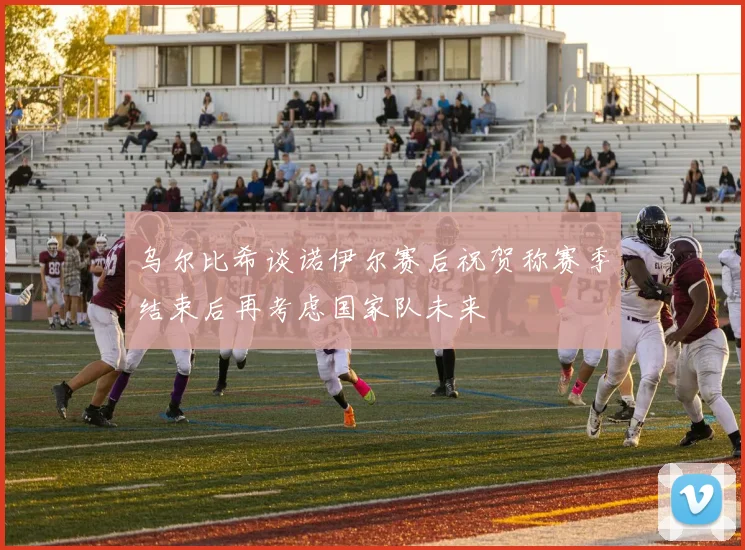 乌尔比希谈诺伊尔赛后祝贺称赛季结束后再考虑国家队未来