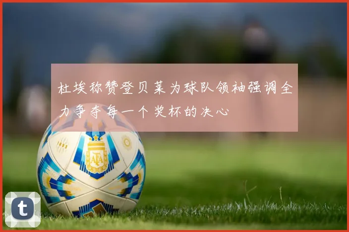 杜埃称赞登贝莱为球队领袖强调全力争夺每一个奖杯的决心