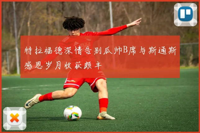 特拉福德深情告别瓜帅B席与斯通斯感恩岁月收获颇丰