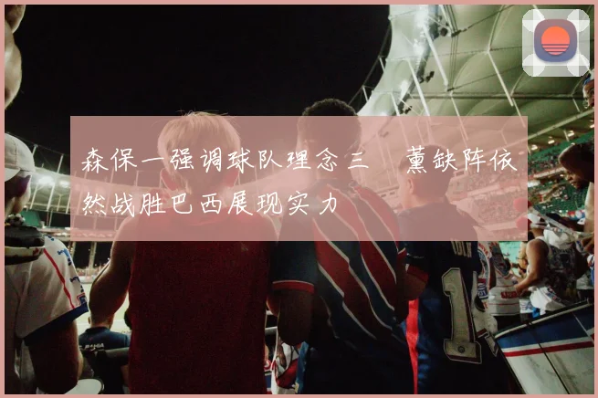 森保一强调球队理念三笘薰缺阵依然战胜巴西展现实力
