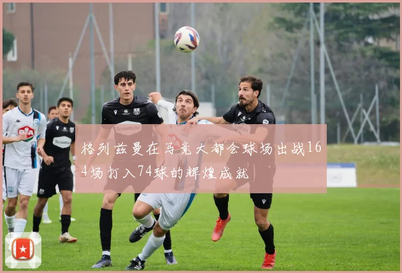 格列兹曼在马竞大都会球场出战164场打入74球的辉煌成就