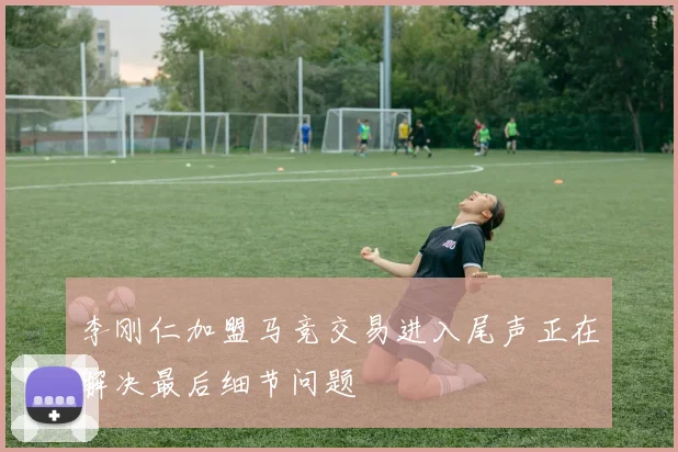 李刚仁加盟马竞交易进入尾声正在解决最后细节问题