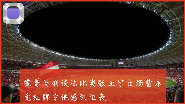 蒙哥马利谈法比奥张玉宁出场曹永竞红牌令他感到沮丧