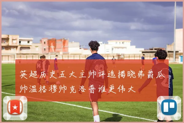 英超历史五大主帅评选揭晓弗爵瓜帅温格穆帅克洛普谁更伟大