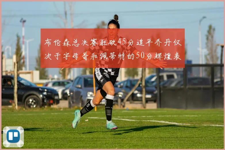 布伦森总决赛狂砍45分追平乔丹仅次于字母哥和佩蒂特的50分辉煌表现