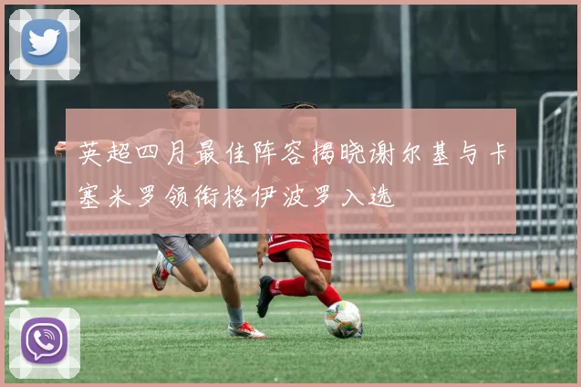 英超四月最佳阵容揭晓谢尔基与卡塞米罗领衔格伊波罗入选