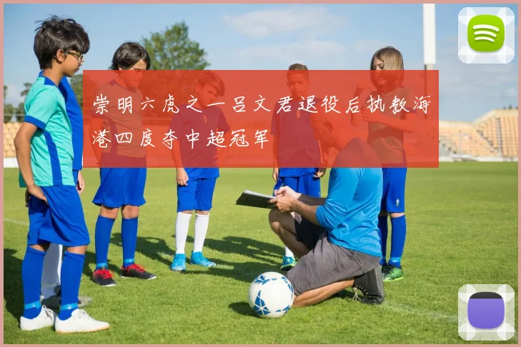 崇明六虎之一吕文君退役后执教海港四度夺中超冠军
