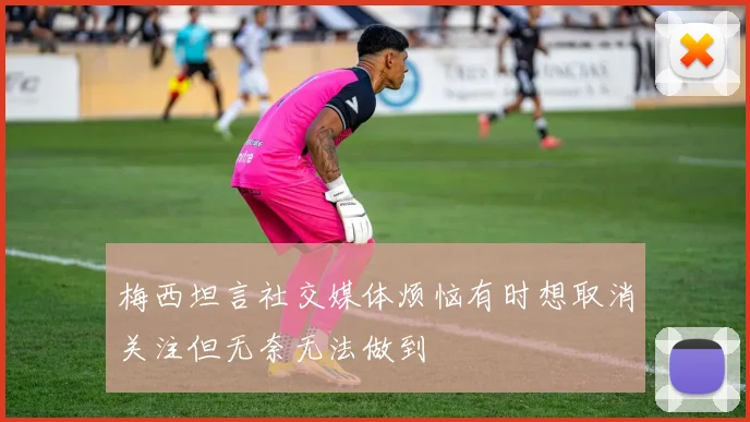 梅西坦言社交媒体烦恼有时想取消关注但无奈无法做到