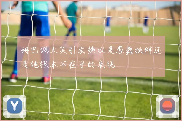姆巴佩大笑引发热议是愚蠢挑衅还是他根本不在乎的表现